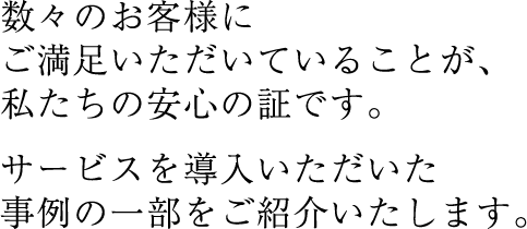 数々のお客様にご満足いただいていることが、私たちの安心の証です。サービスを導入いただいた事例の一部をご紹介いたします。